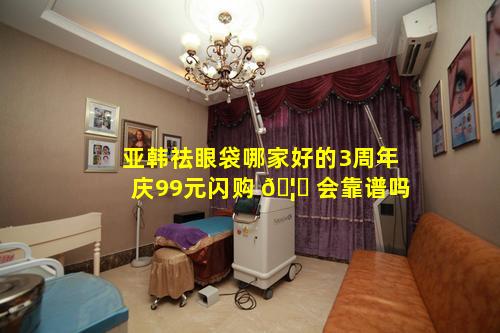 亚韩祛眼袋哪家好的3周年庆99元闪购 🦊 会靠谱吗